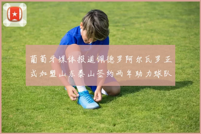 葡萄牙媒体报道佩德罗阿尔瓦罗正式加盟山东泰山签约两年助力球队发展