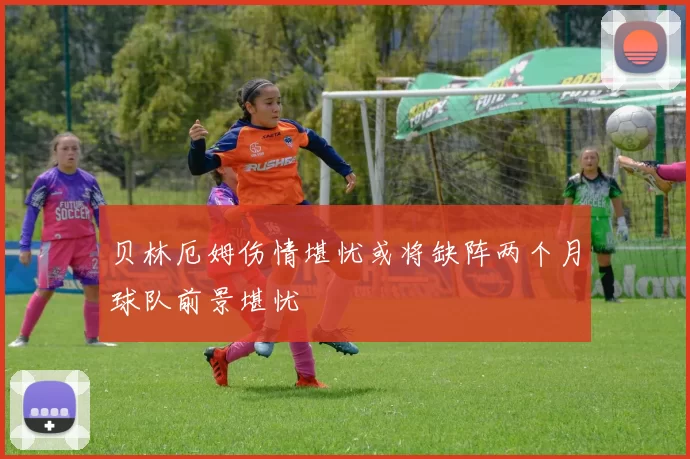 贝林厄姆伤情堪忧或将缺阵两个月球队前景堪忧