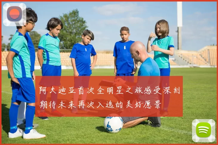 阿夫迪亚首次全明星之旅感受深刻期待未来再次入选的美好愿景