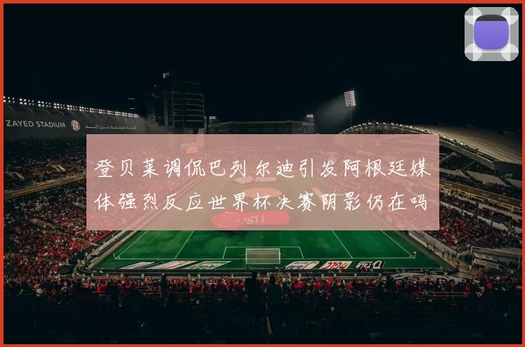 登贝莱调侃巴列尔迪引发阿根廷媒体强烈反应世界杯决赛阴影仍在吗