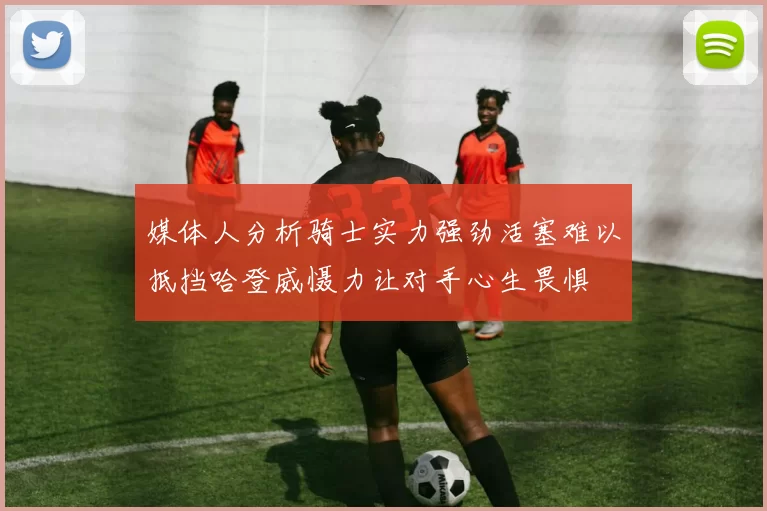 媒体人分析骑士实力强劲活塞难以抵挡哈登威慑力让对手心生畏惧
