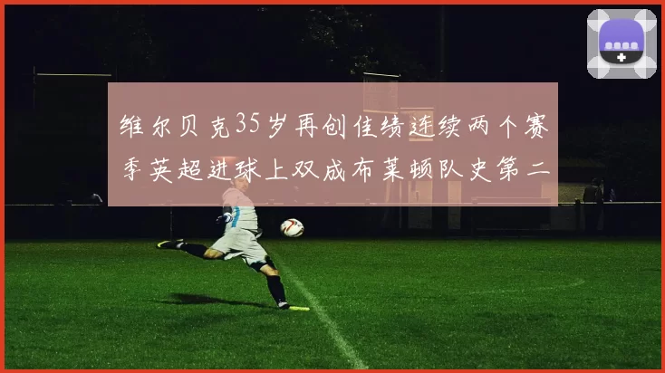 维尔贝克35岁再创佳绩连续两个赛季英超进球上双成布莱顿队史第二人
