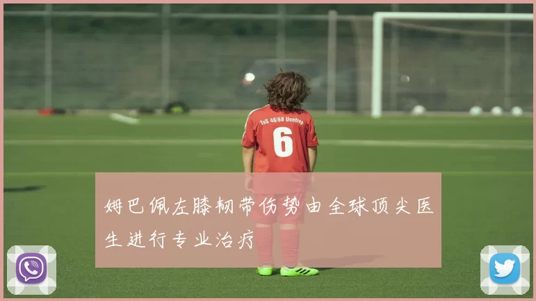 姆巴佩左膝韧带伤势由全球顶尖医生进行专业治疗