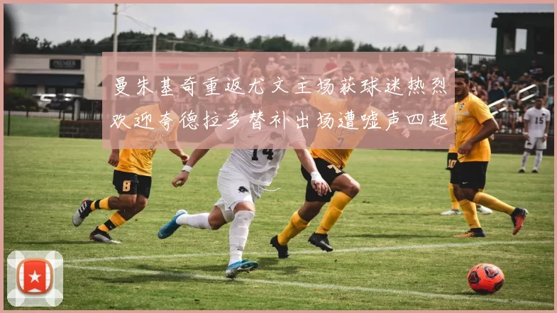曼朱基奇重返尤文主场获球迷热烈欢迎夸德拉多替补出场遭嘘声四起