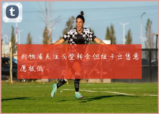 利物浦关注戈登转会但纽卡出售意愿极低