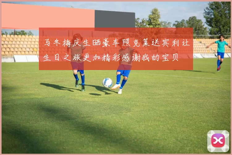马冬梅庆生晒豪车照克莱送宾利让生日之旅更加精彩感谢我的宝贝