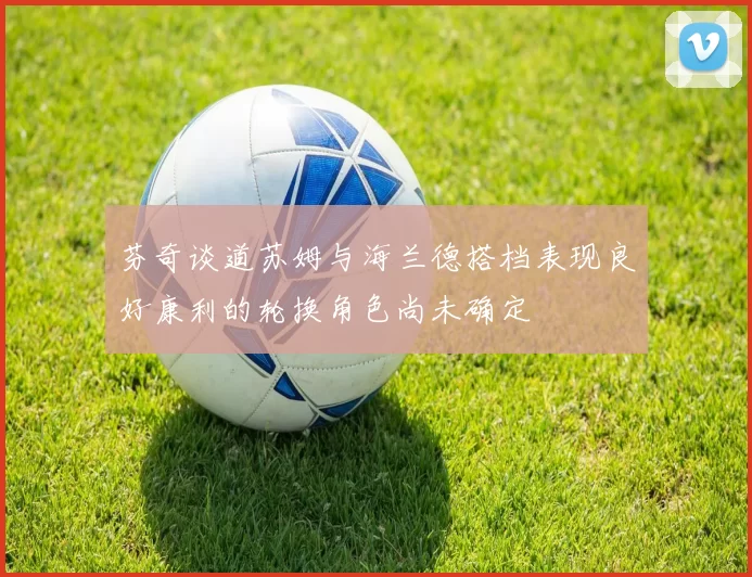 芬奇谈道苏姆与海兰德搭档表现良好康利的轮换角色尚未确定