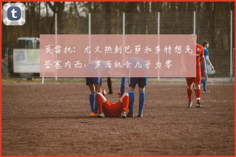 莫雷托：尤文热刺巴萨和多特想免签塞内西，罗马机会几乎为零