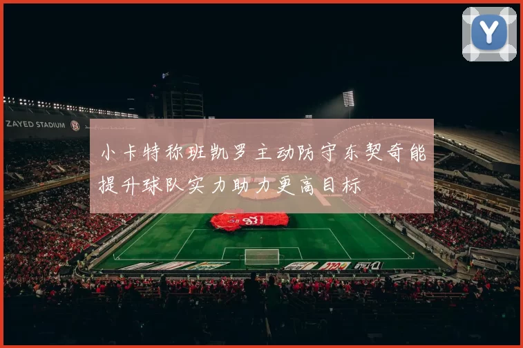 小卡特称班凯罗主动防守东契奇能提升球队实力助力更高目标